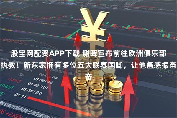 股宝网配资APP下载 谢晖宣布前往欧洲俱乐部执教！新东家拥有多位五大联赛国脚，让他备感振奋