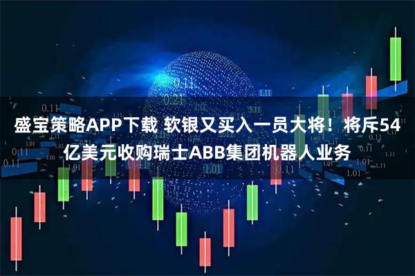 盛宝策略APP下载 软银又买入一员大将！将斥54亿美元收购瑞士ABB集团机器人业务