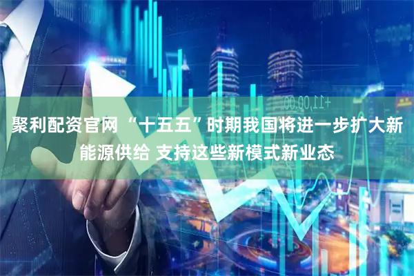 聚利配资官网 “十五五”时期我国将进一步扩大新能源供给 支持这些新模式新业态