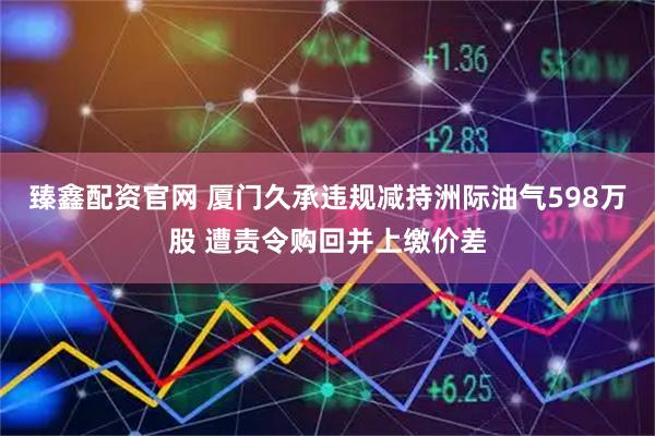 臻鑫配资官网 厦门久承违规减持洲际油气598万股 遭责令购回并上缴价差