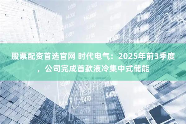 股票配资首选官网 时代电气：2025年前3季度，公司完成首款液冷集中式储能