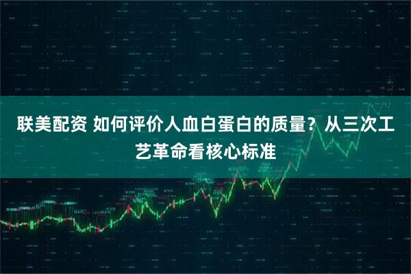 联美配资 如何评价人血白蛋白的质量?从三次工艺革命看核心标准