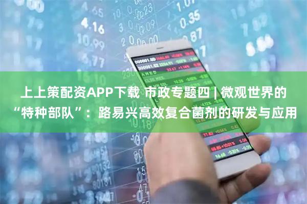 上上策配资APP下载 市政专题四 | 微观世界的“特种部队”:路易兴高效复合菌剂的研发与应用