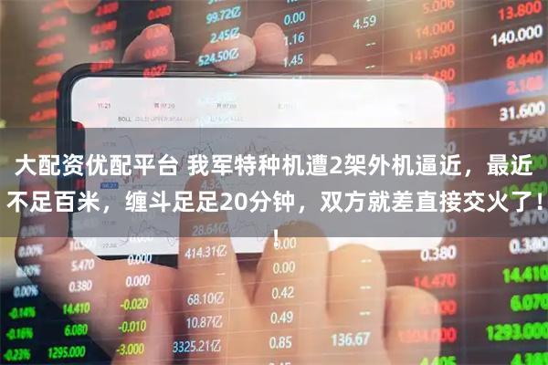 大配资优配平台 我军特种机遭2架外机逼近,最近不足百米,缠斗足足20分钟,双方就差直接交火了!
