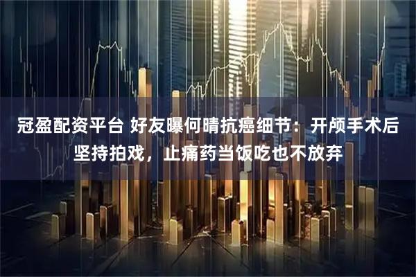 冠盈配资平台 好友曝何晴抗癌细节：开颅手术后坚持拍戏，止痛药当饭吃也不放弃