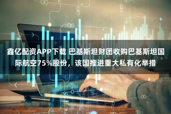鑫亿配资APP下载 巴基斯坦财团收购巴基斯坦国际航空75%股份,该国推进重大私有化举措