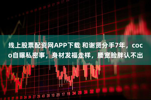 线上股票配资网APP下载 和谢贤分手7年，coco自曝私密事，身材发福走样，腰宽脸胖认不出