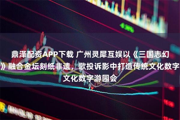 鼎泽配资APP下载 广州灵犀互娱以《三国志幻想大陆》融合金坛刻纸非遗，歌投诉影中打造传统文化数字游园会