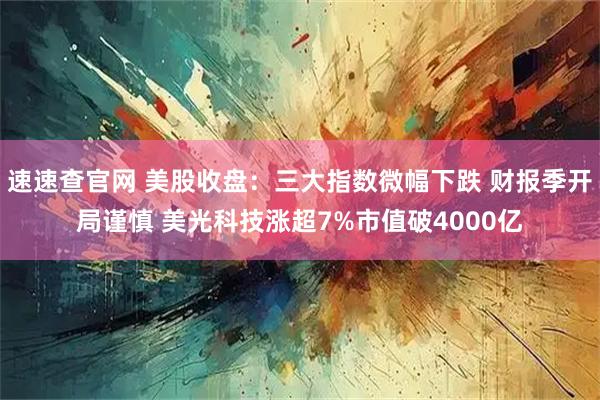 速速查官网 美股收盘：三大指数微幅下跌 财报季开局谨慎 美光科技涨超7%市值破4000亿