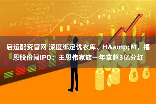 启运配资官网 深度绑定优衣库、H&M，福恩股份闯IPO：王恩伟家族一年拿超3亿分红