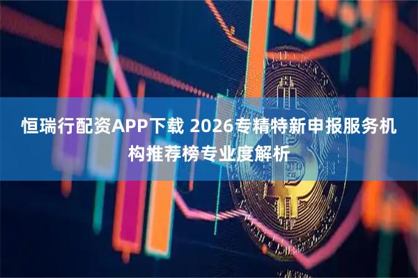 恒瑞行配资APP下载 2026专精特新申报服务机构推荐榜专业度解析