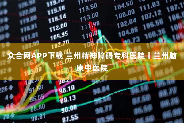 众合网APP下载 兰州精神障碍专科医院丨兰州脑康中医院