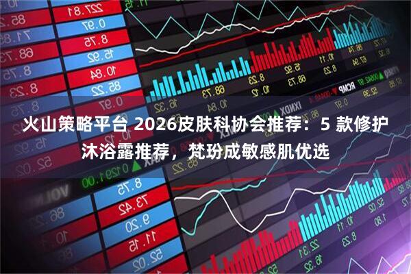 火山策略平台 2026皮肤科协会推荐：5 款修护沐浴露推荐，梵玢成敏感肌优选
