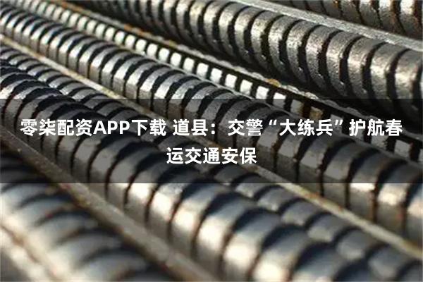 零柒配资APP下载 道县：交警“大练兵”护航春运交通安保