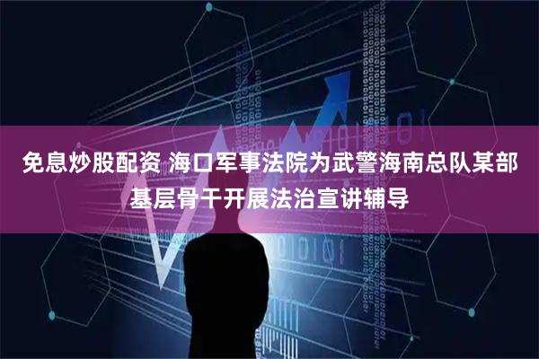 免息炒股配资 海口军事法院为武警海南总队某部基层骨干开展法治宣讲辅导
