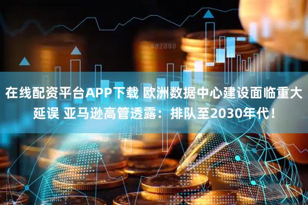 在线配资平台APP下载 欧洲数据中心建设面临重大延误 亚马逊高管透露：排队至2030年代！