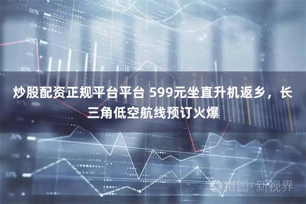 炒股配资正规平台平台 599元坐直升机返乡，长三角低空航线预订火爆