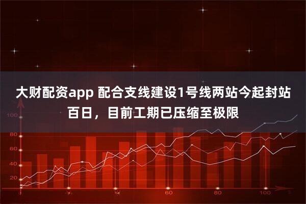 大财配资app 配合支线建设1号线两站今起封站百日，目前工期已压缩至极限