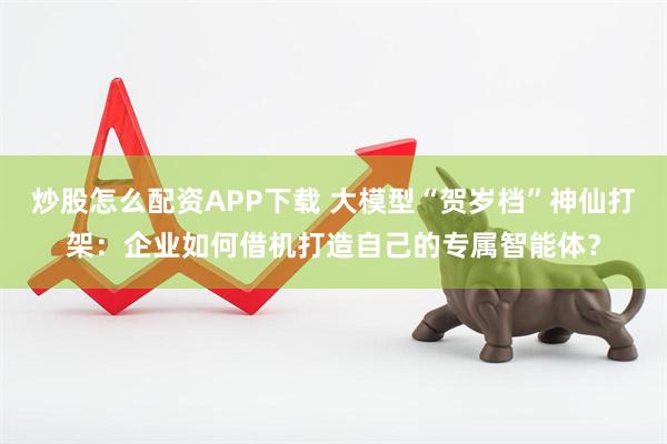 炒股怎么配资APP下载 大模型“贺岁档”神仙打架：企业如何借机打造自己的专属智能体？