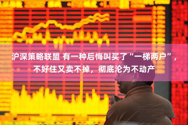 沪深策略联盟 有一种后悔叫买了“一梯两户”，不好住又卖不掉，彻底沦为不动产