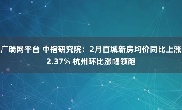 广瑞网平台 中指研究院：2月百城新房均价同比上涨2.37% 杭州环比涨幅领跑